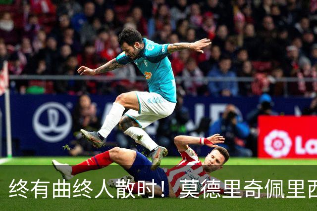 终有曲终人散时！莫德里奇佩里西奇告别 老将已燃尽